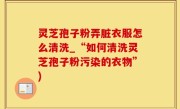 灵芝孢子粉弄脏衣服怎么清洗_“如何清洗灵芝孢子粉污染的衣物”)