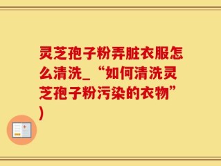 灵芝孢子粉弄脏衣服怎么清洗_“如何清洗灵芝孢子粉污染的衣物”)