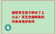 破壁灵芝孢子粉吃了上火么？灵芝泡酒喝真的对身体有好处吗