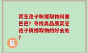灵芝孢子粉提取物阿里巴巴？寻找高品质灵芝孢子粉提取物的好去处？