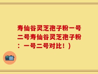寿仙谷灵芝孢子粉一号二号寿仙谷灵芝孢子粉：一号二号对比！)