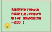 农垦灵芝孢子粉价格(农垦灵芝孢子粉价格大幅下调！重新定价仅需一百元！)