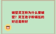 破壁灵芝粉为什么要破壁？灵芝孢子粉碾压的好还是粉好