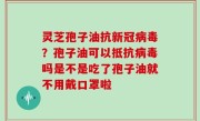 灵芝孢子油抗新冠病毒？孢子油可以抵抗病毒吗是不是吃了孢子油就不用戴口罩啦