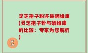 灵芝孢子粉还是硒维康(灵芝孢子粉与硒维康的比较：专家为您解析)