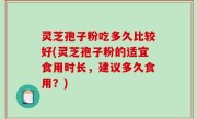 灵芝孢子粉吃多久比较好(灵芝孢子粉的适宜食用时长，建议多久食用？)