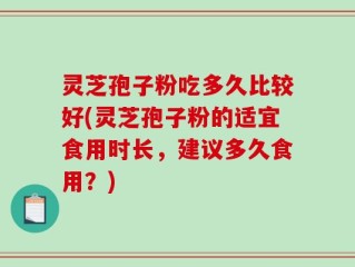灵芝孢子粉吃多久比较好(灵芝孢子粉的适宜食用时长，建议多久食用？)