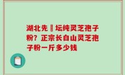 湖北先秾坛纯灵芝孢子粉？正宗长白山灵芝孢子粉一斤多少钱