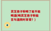 灵芝孢子粉喝了能不能喝酒(喝灵芝孢子粉能否与酒同时享受？)