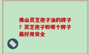佛山灵芝孢子油的牌子？灵芝孢子粉哪个牌子最好用安全