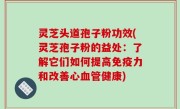 灵芝头道孢子粉功效(灵芝孢子粉的益处：了解它们如何提高免疫力和改善心血管健康)