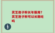 灵芝孢子粉长年服用？灵芝孢子粉可以长期吃吗