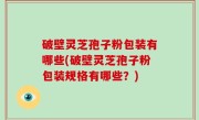 破壁灵芝孢子粉包装有哪些(破壁灵芝孢子粉包装规格有哪些？)