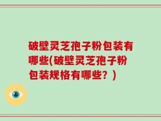 破壁灵芝孢子粉包装有哪些(破壁灵芝孢子粉包装规格有哪些？)