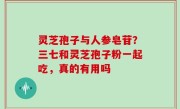 灵芝孢子与人参皂苷？三七和灵芝孢子粉一起吃，真的有用吗