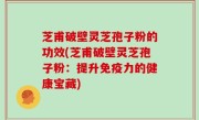 芝甫破壁灵芝孢子粉的功效(芝甫破壁灵芝孢子粉：提升免疫力的健康宝藏)