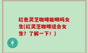 红色灵芝咖啡能喝吗女生(红灵芝咖啡适合女生？了解一下！)