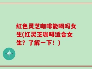 红色灵芝咖啡能喝吗女生(红灵芝咖啡适合女生？了解一下！)