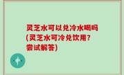 灵芝水可以兑冷水喝吗(灵芝水可冷兑饮用？尝试解答)