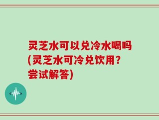 灵芝水可以兑冷水喝吗(灵芝水可冷兑饮用？尝试解答)