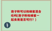孢子粉可以和蜂蜜混合吃吗(孢子粉和蜂蜜一起食用是否可行？)