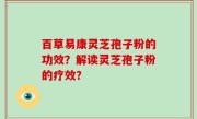 百草易康灵芝孢子粉的功效？解读灵芝孢子粉的疗效？