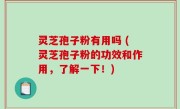 灵芝孢子粉有用吗 (灵芝孢子粉的功效和作用，了解一下！)