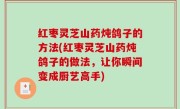 红枣灵芝山药炖鸽子的方法(红枣灵芝山药炖鸽子的做法，让你瞬间变成厨艺高手)