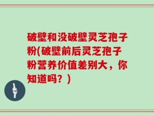 破壁和没破壁灵芝孢子粉(破壁前后灵芝孢子粉营养价值差别大，你知道吗？)