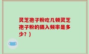 灵芝孢子粉吃几顿灵芝孢子粉的摄入频率是多少？)