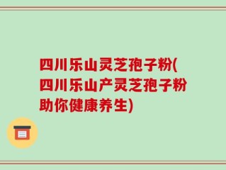 四川乐山灵芝孢子粉(四川乐山产灵芝孢子粉助你健康养生)