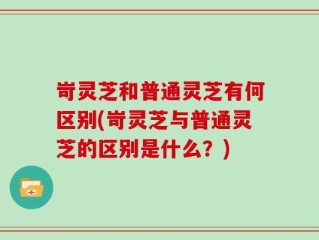 岢灵芝和普通灵芝有何区别(岢灵芝与普通灵芝的区别是什么？)