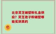 北京灵芝破壁粉礼盒供应？灵芝孢子粉破壁哪能买到真的