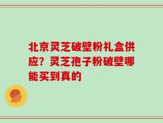 北京灵芝破壁粉礼盒供应？灵芝孢子粉破壁哪能买到真的