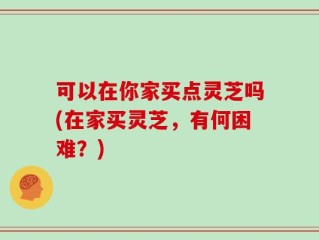 可以在你家买点灵芝吗(在家买灵芝，有何困难？)