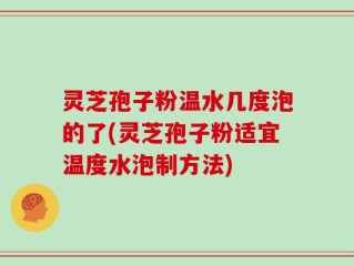 灵芝孢子粉温水几度泡的了(灵芝孢子粉适宜温度水泡制方法)