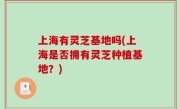 上海有灵芝基地吗(上海是否拥有灵芝种植基地？)