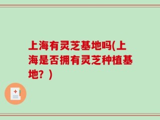 上海有灵芝基地吗(上海是否拥有灵芝种植基地？)