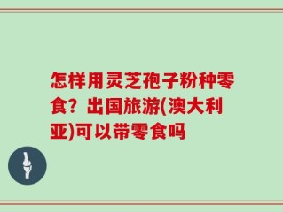 怎样用灵芝孢子粉种零食？出国旅游(澳大利亚)可以带零食吗