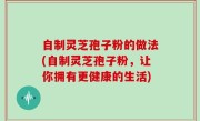 自制灵芝孢子粉的做法(自制灵芝孢子粉，让你拥有更健康的生活)