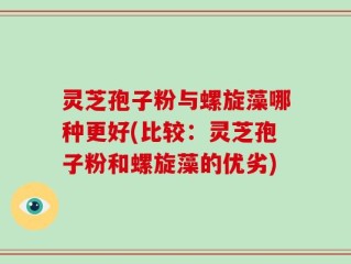 灵芝孢子粉与螺旋藻哪种更好(比较：灵芝孢子粉和螺旋藻的优劣)