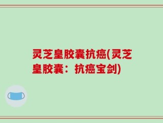 灵芝皇胶囊抗癌(灵芝皇胶囊：抗癌宝剑)