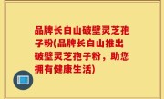 品牌长白山破壁灵芝孢子粉(品牌长白山推出破壁灵芝孢子粉，助您拥有健康生活)