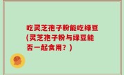 吃灵芝孢子粉能吃绿豆(灵芝孢子粉与绿豆能否一起食用？)
