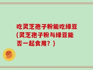吃灵芝孢子粉能吃绿豆(灵芝孢子粉与绿豆能否一起食用？)