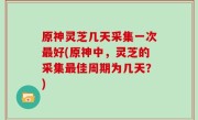 原神灵芝几天采集一次最好(原神中，灵芝的采集最佳周期为几天？)