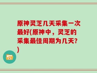 原神灵芝几天采集一次最好(原神中，灵芝的采集最佳周期为几天？)