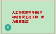 人工种灵芝孢子粉(手动培育灵芝孢子粉，助力健康生活)