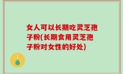女人可以长期吃灵芝孢子粉(长期食用灵芝孢子粉对女性的好处)