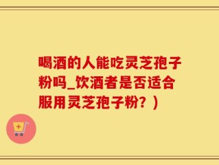 喝酒的人能吃灵芝孢子粉吗_饮酒者是否适合服用灵芝孢子粉？)